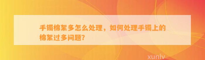 手镯棉絮多怎么解决，怎样解决手镯上的棉絮过多疑问？