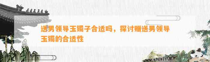 送男领导玉镯子合适吗，探讨赠送男领导玉镯的合适性