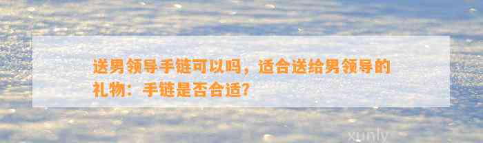 送男领导手链可以吗，适合送给男领导的礼物：手链是不是合适？