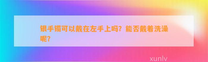 银手镯可以戴在左手上吗？能否戴着洗澡呢？