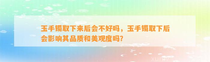 玉手镯取下来后会不好吗，玉手镯取下后会作用其品质和美观度吗？