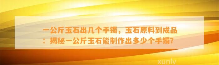 一公斤玉石出几个手镯，玉石原料到成品：揭秘一公斤玉石能制作出多少个手镯？