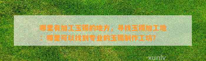 哪里有加工玉镯的地方，寻找玉镯加工地：哪里可以找到专业的玉镯制作工坊？