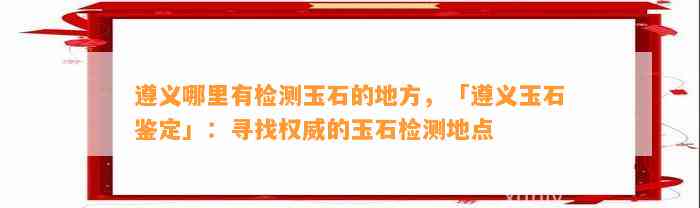 遵义哪里有检测玉石的地方，「遵义玉石鉴定」：寻找权威的玉石检测地点