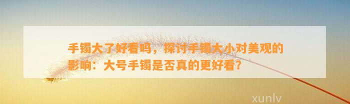 手镯大了好看吗，探讨手镯大小对美观的作用：大号手镯是不是真的更好看？