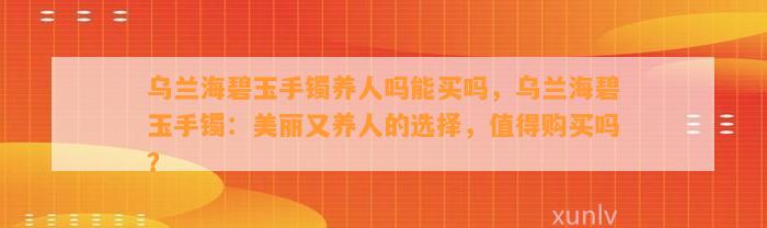 乌兰海碧玉手镯养人吗能买吗，乌兰海碧玉手镯：美丽又养人的选择，值得购买吗？