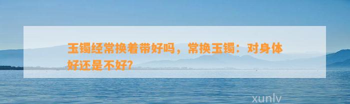 玉镯经常换着带好吗，常换玉镯：对身体好还是不好？