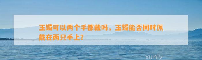 玉镯可以两个手都戴吗，玉镯能否同时佩戴在两只手上？