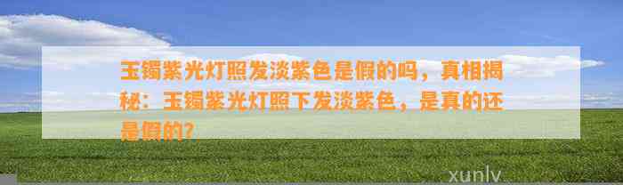 玉镯紫光灯照发淡紫色是假的吗，真相揭秘：玉镯紫光灯照下发淡紫色，是真的还是假的？