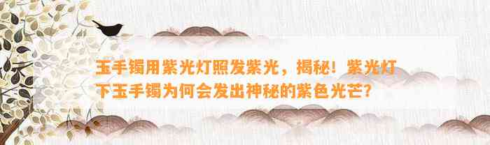 玉手镯用紫光灯照发紫光，揭秘！紫光灯下玉手镯为何会发出神秘的紫色光芒？