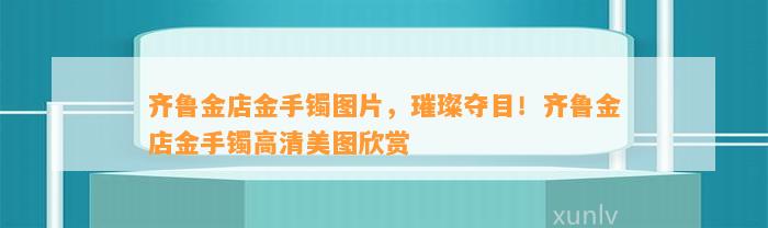 齐鲁金店金手镯图片，璀璨夺目！齐鲁金店金手镯高清美图欣赏