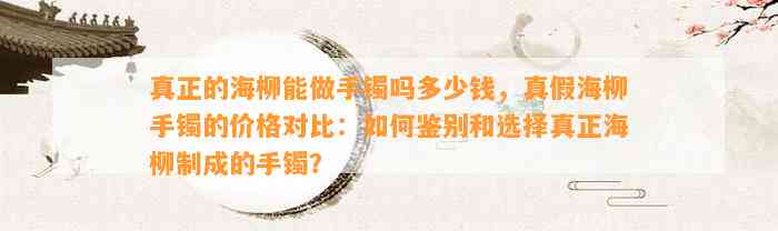 真正的海柳能做手镯吗多少钱，真假海柳手镯的价格对比：怎样鉴别和选择真正海柳制成的手镯？