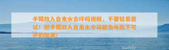 手镯放入自来水会坏吗视频，不要轻易尝试！把手镯放入自来水中也许会引起不可逆的损害！