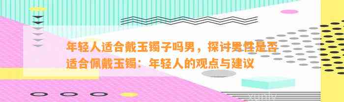 年轻人适合戴玉镯子吗男，探讨男性是不是适合佩戴玉镯：年轻人的观点与建议