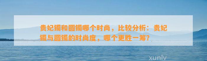 贵妃镯和圆镯哪个时尚，比较分析：贵妃镯与圆镯的时尚度，哪个更胜一筹？