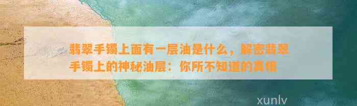 翡翠手镯上面有一层油是什么，解密翡翠手镯上的神秘油层：你所不知道的真相