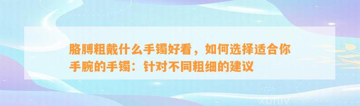 胳膊粗戴什么手镯好看，怎样选择适合你手腕的手镯：针对不同粗细的建议