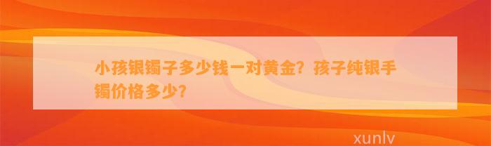 小孩银镯子多少钱一对黄金？孩子纯银手镯价格多少？