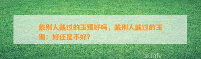 戴别人戴过的玉镯好吗，戴别人戴过的玉镯：好还是不好？