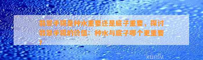 翡翠手镯是种水关键还是底子关键，探讨翡翠手镯的价值：种水与底子哪个更关键？