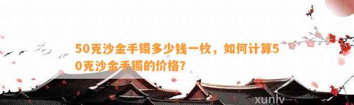 50克沙金手镯多少钱一枚，怎样计算50克沙金手镯的价格？