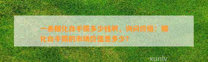 一条糯化白手镯多少钱啊，询问价格：糯化白手镯的市场价值是多少？