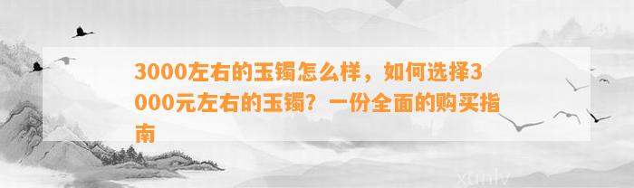 3000左右的玉镯怎么样，怎样选择3000元左右的玉镯？一份全面的购买指南