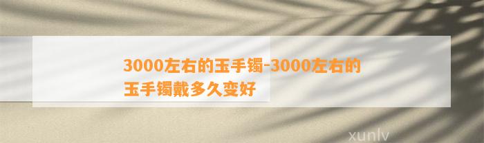 3000左右的玉手镯-3000左右的玉手镯戴多久变好