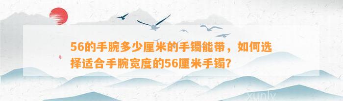 56的手腕多少厘米的手镯能带，怎样选择适合手腕宽度的56厘米手镯？