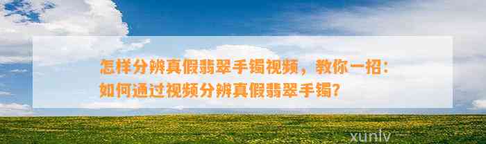 怎样分辨真假翡翠手镯视频，教你一招：怎样通过视频分辨真假翡翠手镯？