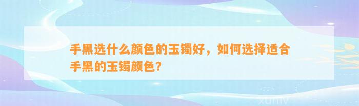 手黑选什么颜色的玉镯好，怎样选择适合手黑的玉镯颜色？