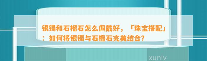 银镯和石榴石怎么佩戴好，「珠宝搭配」：怎样将银镯与石榴石完美结合？