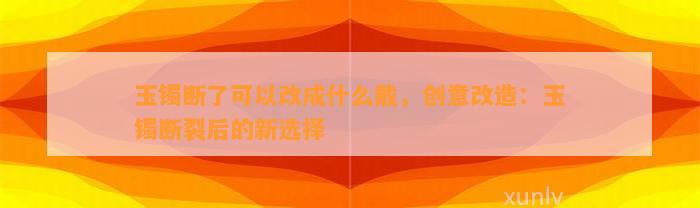 玉镯断了可以改成什么戴，创意改造：玉镯断裂后的新选择