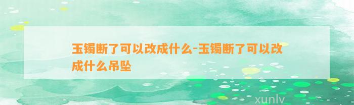 玉镯断了可以改成什么-玉镯断了可以改成什么吊坠