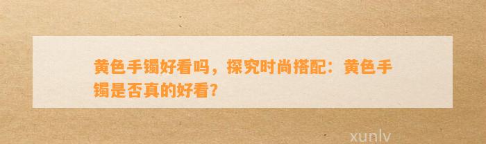 黄色手镯好看吗，探究时尚搭配：黄色手镯是不是真的好看？