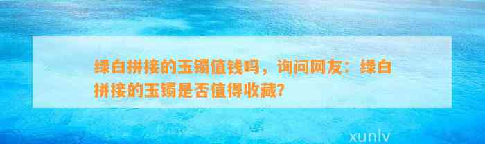 绿白拼接的玉镯值钱吗，询问网友：绿白拼接的玉镯是不是值得收藏？