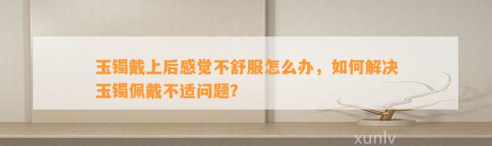 玉镯戴上后感觉不舒服怎么办，怎样解决玉镯佩戴不适疑问？