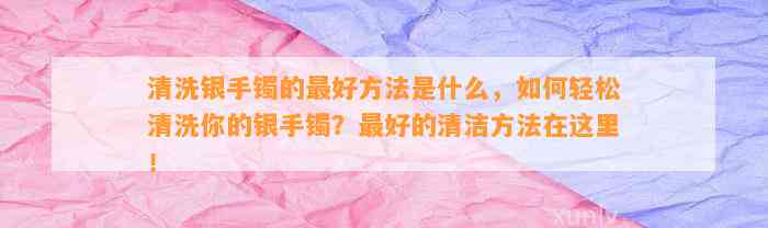 清洗银手镯的最好方法是什么，怎样轻松清洗你的银手镯？最好的清洁方法在这里！