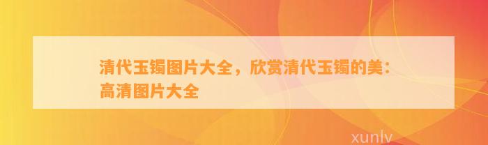 清代玉镯图片大全，欣赏清代玉镯的美：高清图片大全