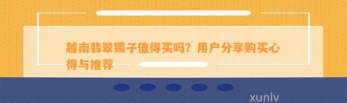 越南翡翠镯子值得买吗？客户分享购买心得与推荐