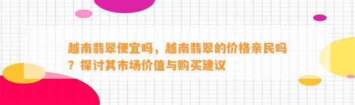 越南翡翠便宜吗，越南翡翠的价格亲民吗？探讨其市场价值与购买建议