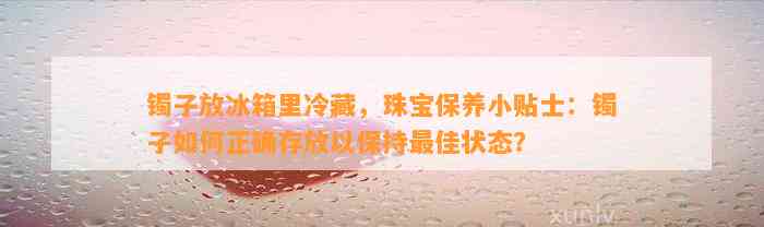 镯子放冰箱里冷藏，珠宝保养小贴士：镯子怎样正确存放以保持最佳状态？