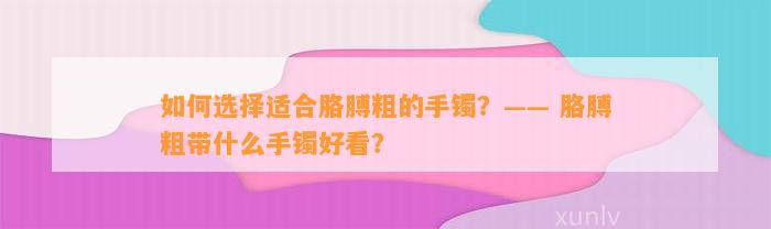 怎样选择适合胳膊粗的手镯？—— 胳膊粗带什么手镯好看？