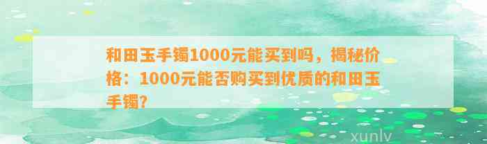 和田玉手镯1000元能买到吗，揭秘价格：1000元能否购买到优质的和田玉手镯？