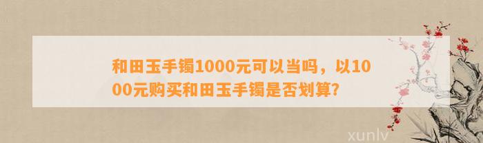 和田玉手镯1000元可以当吗，以1000元购买和田玉手镯是不是划算？