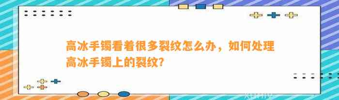 高冰手镯看着很多裂纹怎么办，怎样解决高冰手镯上的裂纹？