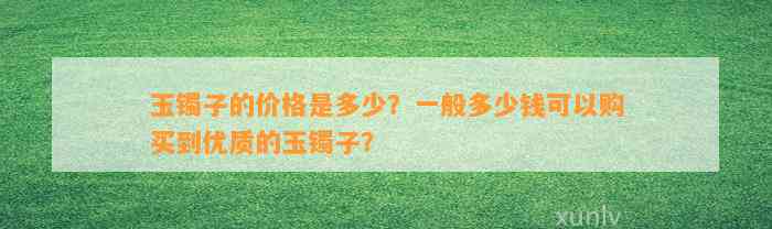 玉镯子的价格是多少？一般多少钱可以购买到优质的玉镯子？