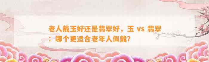 老人戴玉好还是翡翠好，玉 vs 翡翠：哪个更适合老年人佩戴？