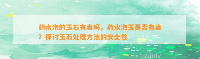 药水泡的玉石有毒吗，药水泡玉是不是有毒？探讨玉石解决方法的安全性