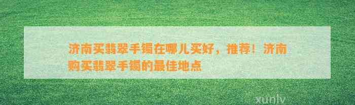 济南买翡翠手镯在哪儿买好，推荐！济南购买翡翠手镯的最佳地点